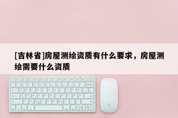 [吉林省]房屋測繪資質(zhì)有什么要求，房屋測繪需要什么資質(zhì)