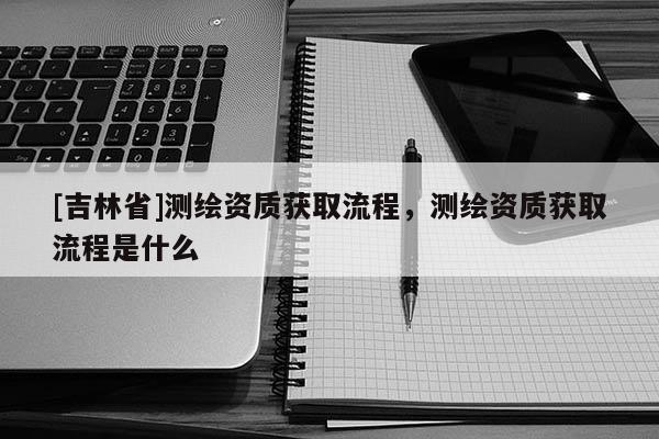[吉林省]測繪資質(zhì)獲取流程，測繪資質(zhì)獲取流程是什么