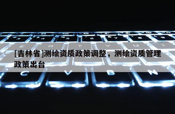 [吉林省]測(cè)繪資質(zhì)政策調(diào)整，測(cè)繪資質(zhì)管理政策出臺(tái)