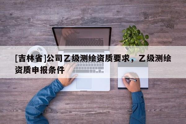 [吉林省]公司乙級測繪資質(zhì)要求，乙級測繪資質(zhì)申報條件