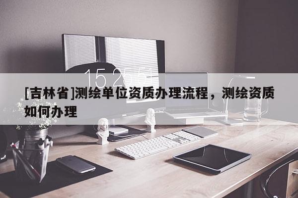 [吉林省]測繪單位資質(zhì)辦理流程，測繪資質(zhì)如何辦理