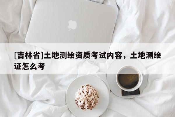 [吉林省]土地測(cè)繪資質(zhì)考試內(nèi)容，土地測(cè)繪證怎么考