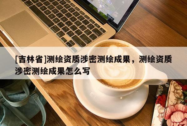 [吉林省]測繪資質(zhì)涉密測繪成果，測繪資質(zhì)涉密測繪成果怎么寫