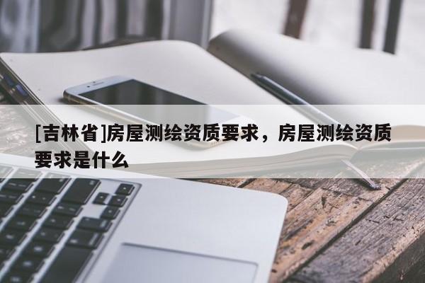 [吉林省]房屋測(cè)繪資質(zhì)要求，房屋測(cè)繪資質(zhì)要求是什么
