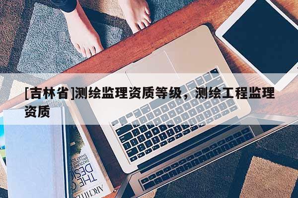 [吉林省]測(cè)繪監(jiān)理資質(zhì)等級(jí)，測(cè)繪工程監(jiān)理資質(zhì)