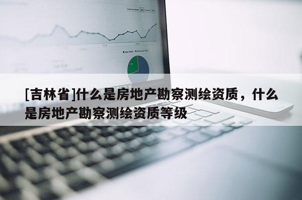 [吉林省]什么是房地產(chǎn)勘察測(cè)繪資質(zhì)，什么是房地產(chǎn)勘察測(cè)繪資質(zhì)等級(jí)