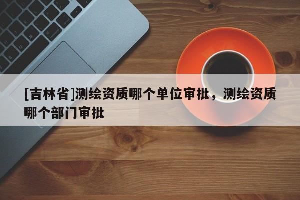 [吉林省]測繪資質(zhì)哪個單位審批，測繪資質(zhì)哪個部門審批