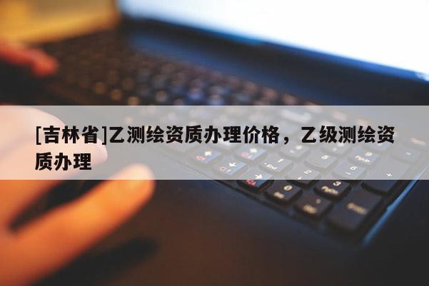 [吉林省]乙測(cè)繪資質(zhì)辦理價(jià)格，乙級(jí)測(cè)繪資質(zhì)辦理