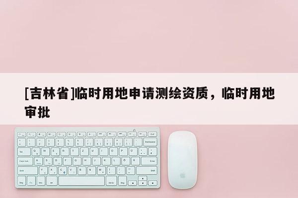 [吉林省]臨時(shí)用地申請(qǐng)測(cè)繪資質(zhì)，臨時(shí)用地審批