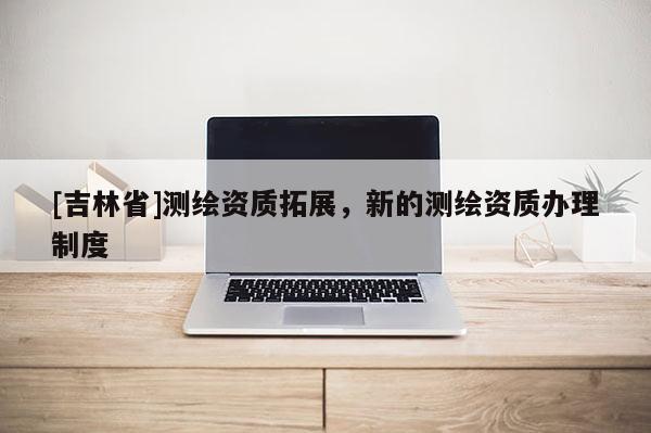 [吉林省]測繪資質(zhì)拓展，新的測繪資質(zhì)辦理制度