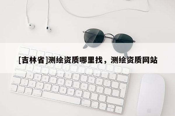 [吉林省]測繪資質(zhì)哪里找，測繪資質(zhì)網(wǎng)站