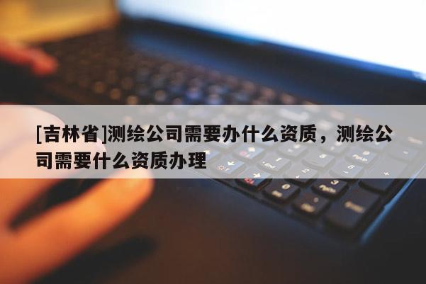 [吉林省]測(cè)繪公司需要辦什么資質(zhì)，測(cè)繪公司需要什么資質(zhì)辦理