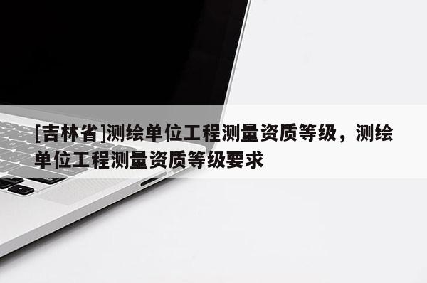 [吉林省]測(cè)繪單位工程測(cè)量資質(zhì)等級(jí)，測(cè)繪單位工程測(cè)量資質(zhì)等級(jí)要求