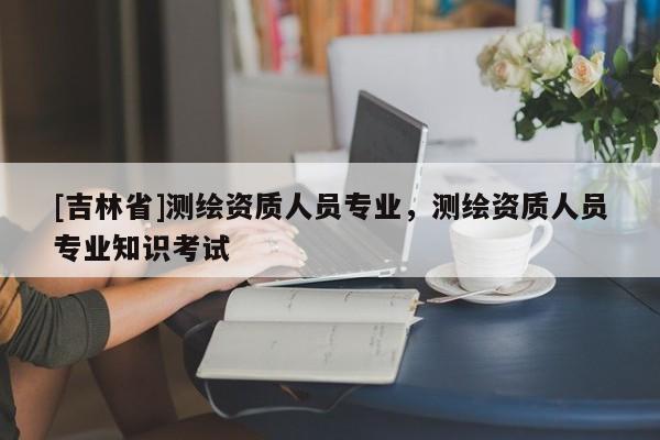 [吉林省]測(cè)繪資質(zhì)人員專業(yè)，測(cè)繪資質(zhì)人員專業(yè)知識(shí)考試
