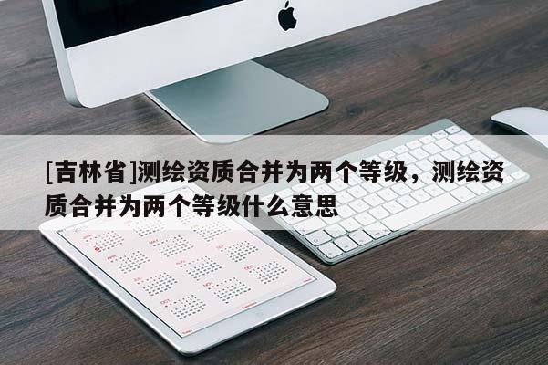[吉林省]測繪資質(zhì)合并為兩個等級，測繪資質(zhì)合并為兩個等級什么意思