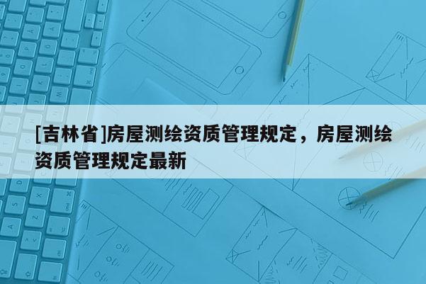 [吉林省]房屋測繪資質(zhì)管理規(guī)定，房屋測繪資質(zhì)管理規(guī)定最新