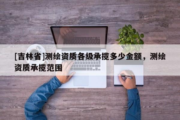 [吉林省]測繪資質(zhì)各級承攬多少金額，測繪資質(zhì)承攬范圍