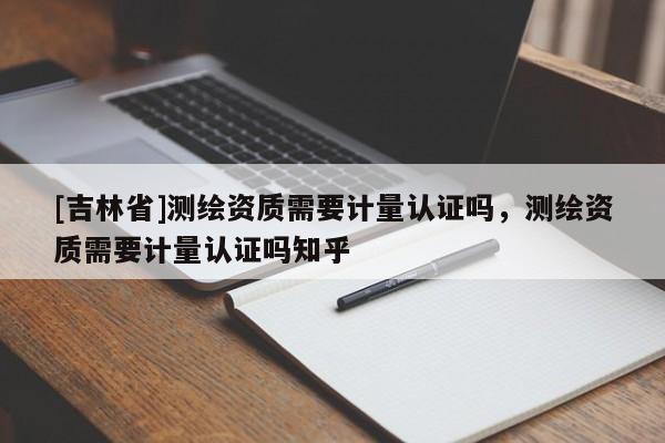 [吉林省]測(cè)繪資質(zhì)需要計(jì)量認(rèn)證嗎，測(cè)繪資質(zhì)需要計(jì)量認(rèn)證嗎知乎
