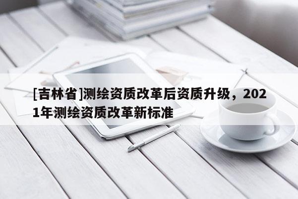 [吉林省]測(cè)繪資質(zhì)改革后資質(zhì)升級(jí)，2021年測(cè)繪資質(zhì)改革新標(biāo)準(zhǔn)