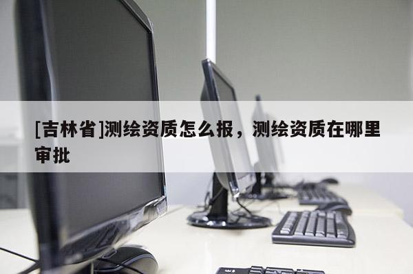 [吉林省]測繪資質(zhì)怎么報，測繪資質(zhì)在哪里審批