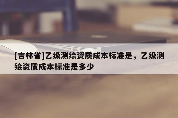 [吉林省]乙級測繪資質(zhì)成本標(biāo)準(zhǔn)是，乙級測繪資質(zhì)成本標(biāo)準(zhǔn)是多少