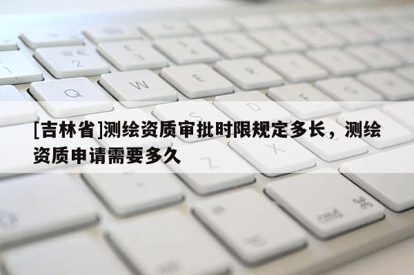 [吉林省]測繪資質(zhì)審批時(shí)限規(guī)定多長，測繪資質(zhì)申請需要多久