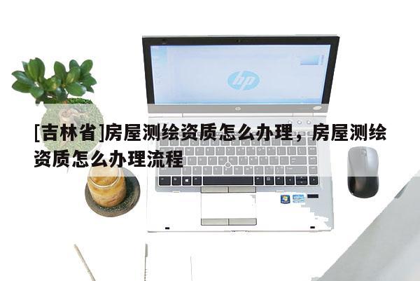 [吉林省]房屋測(cè)繪資質(zhì)怎么辦理，房屋測(cè)繪資質(zhì)怎么辦理流程