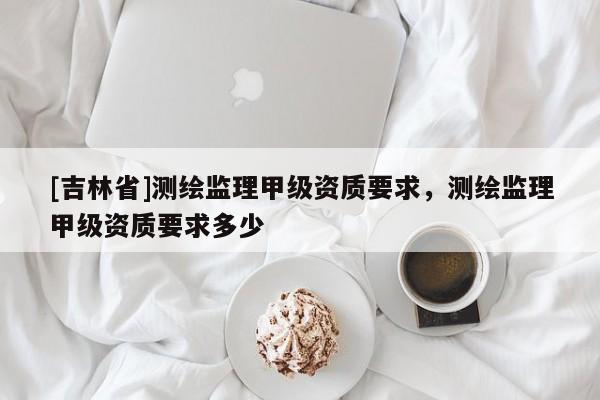 [吉林省]測(cè)繪監(jiān)理甲級(jí)資質(zhì)要求，測(cè)繪監(jiān)理甲級(jí)資質(zhì)要求多少