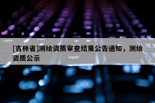 [吉林省]測(cè)繪資質(zhì)審查結(jié)果公告通知，測(cè)繪資質(zhì)公示