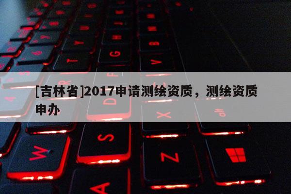[吉林省]2017申請測繪資質(zhì)，測繪資質(zhì)申辦