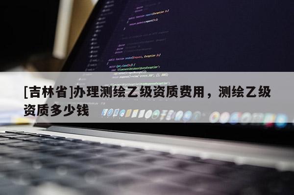 [吉林省]辦理測(cè)繪乙級(jí)資質(zhì)費(fèi)用，測(cè)繪乙級(jí)資質(zhì)多少錢