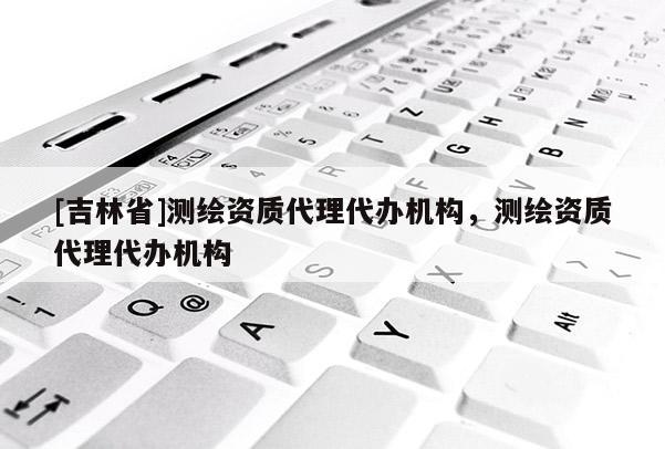 [吉林省]測繪資質(zhì)代理代辦機(jī)構(gòu)，測繪資質(zhì)代理代辦機(jī)構(gòu)