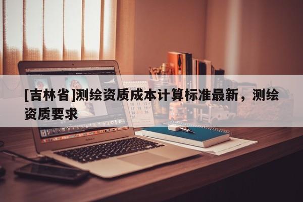 [吉林省]測繪資質(zhì)成本計算標(biāo)準(zhǔn)最新，測繪資質(zhì)要求