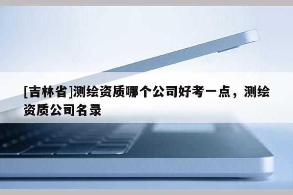 [吉林省]測繪資質(zhì)哪個公司好考一點，測繪資質(zhì)公司名錄