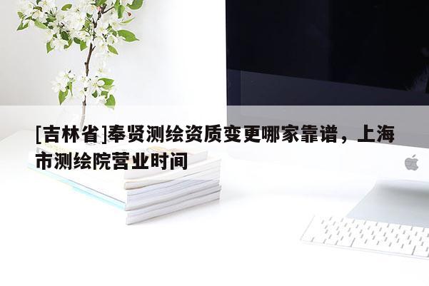 [吉林省]奉賢測繪資質(zhì)變更哪家靠譜，上海市測繪院營業(yè)時(shí)間