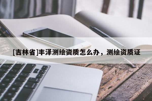 [吉林省]豐澤測繪資質(zhì)怎么辦，測繪資質(zhì)證