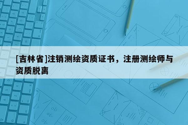 [吉林省]注銷測繪資質(zhì)證書，注冊測繪師與資質(zhì)脫離
