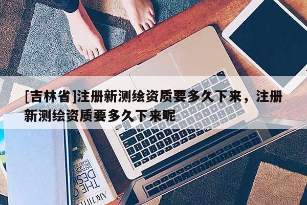 [吉林省]注冊新測繪資質(zhì)要多久下來，注冊新測繪資質(zhì)要多久下來呢
