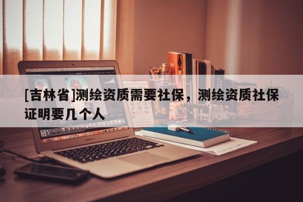 [吉林省]測繪資質(zhì)需要社保，測繪資質(zhì)社保證明要幾個人