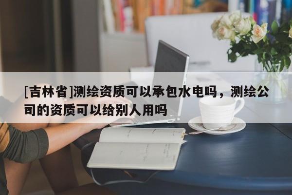 [吉林省]測繪資質(zhì)可以承包水電嗎，測繪公司的資質(zhì)可以給別人用嗎