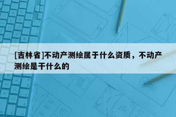 [吉林省]不動(dòng)產(chǎn)測(cè)繪屬于什么資質(zhì)，不動(dòng)產(chǎn)測(cè)繪是干什么的