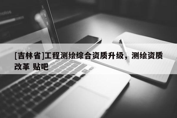 [吉林省]工程測繪綜合資質(zhì)升級，測繪資質(zhì)改革 貼吧