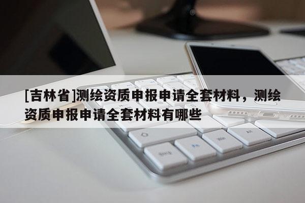 [吉林省]測(cè)繪資質(zhì)申報(bào)申請(qǐng)全套材料，測(cè)繪資質(zhì)申報(bào)申請(qǐng)全套材料有哪些