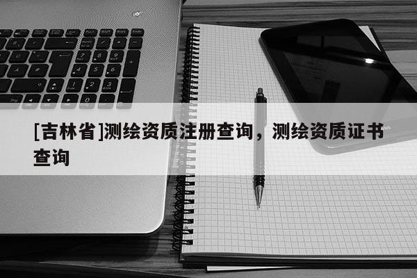 [吉林省]測繪資質(zhì)注冊查詢，測繪資質(zhì)證書查詢