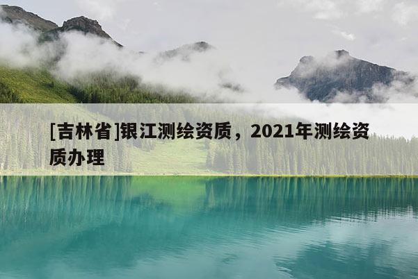 [吉林省]銀江測繪資質(zhì)，2021年測繪資質(zhì)辦理