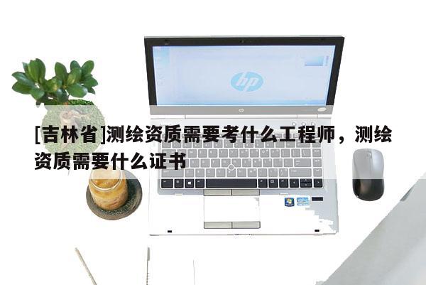 [吉林省]測(cè)繪資質(zhì)需要考什么工程師，測(cè)繪資質(zhì)需要什么證書