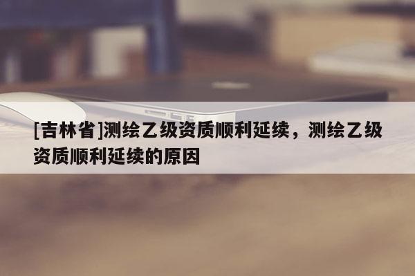 [吉林省]測繪乙級資質(zhì)順利延續(xù)，測繪乙級資質(zhì)順利延續(xù)的原因