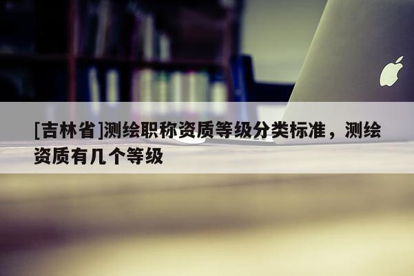 [吉林省]測繪職稱資質(zhì)等級分類標(biāo)準(zhǔn)，測繪資質(zhì)有幾個(gè)等級