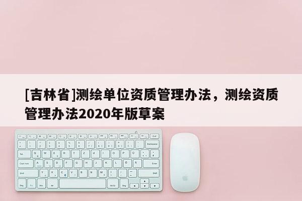 [吉林省]測(cè)繪單位資質(zhì)管理辦法，測(cè)繪資質(zhì)管理辦法2020年版草案