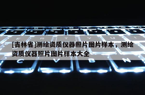 [吉林省]測(cè)繪資質(zhì)儀器照片圖片樣本，測(cè)繪資質(zhì)儀器照片圖片樣本大全